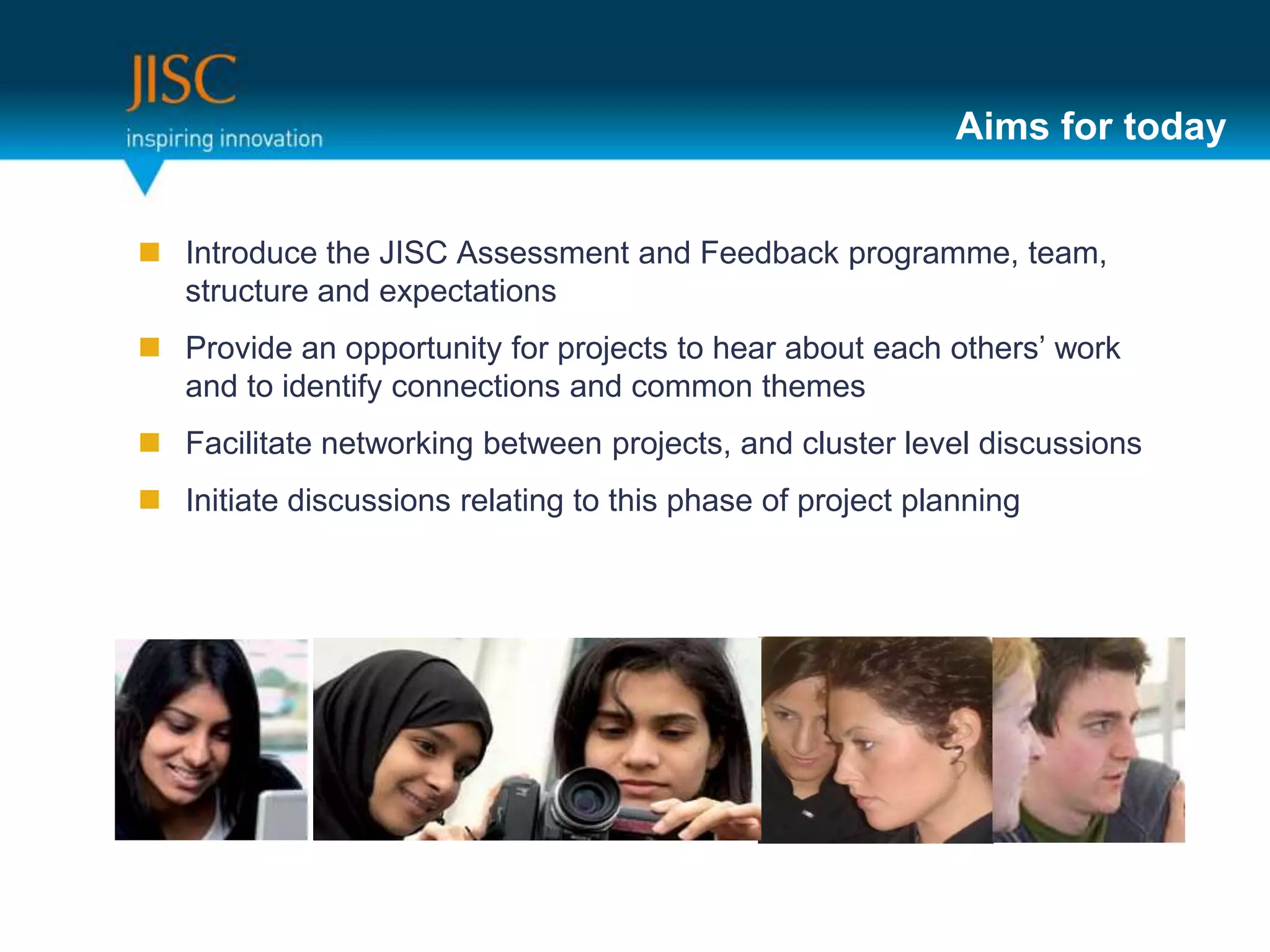 Aims for today


 Introduce the JISC Assessment and Feedback programme, team,
  structure and expectations
 Provide an opportunity for projects to hear about each others’ work
  and to identify connections and common themes
 Facilitate networking between projects, and cluster level discussions
 Initiate discussions relating to this phase of project planning
 