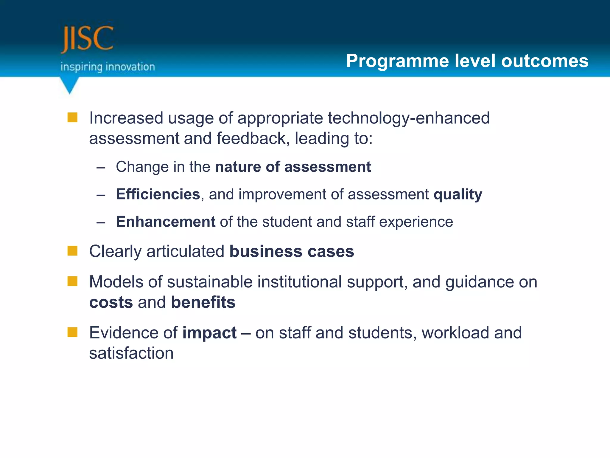 Programme level outcomes


 Increased usage of appropriate technology-enhanced
  assessment and feedback, leading to:
    – Change in the nature of assessment
    – Efficiencies, and improvement of assessment quality
    – Enhancement of the student and staff experience
 Clearly articulated business cases
 Models of sustainable institutional support, and guidance on
  costs and benefits
 Evidence of impact – on staff and students, workload and
  satisfaction
 