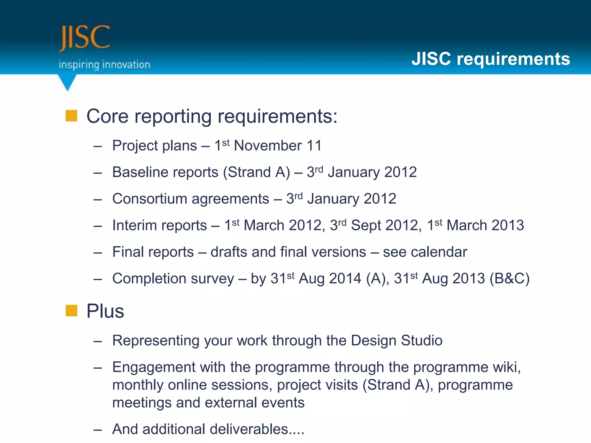 JISC requirements


 Core reporting requirements:
   – Project plans – 1st November 11
   – Baseline reports (Strand A) – 3rd January 2012
   – Consortium agreements – 3rd January 2012
   – Interim reports – 1st March 2012, 3rd Sept 2012, 1st March 2013
   – Final reports – drafts and final versions – see calendar
   – Completion survey – by 31st Aug 2014 (A), 31st Aug 2013 (B&C)

 Plus
   – Representing your work through the Design Studio
   – Engagement with the programme through the programme wiki,
     monthly online sessions, project visits (Strand A), programme
     meetings and external events
   – And additional deliverables....
 