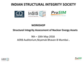 INDIAN STRUCTURAL INTEGRITY SOCIETY
WORKSHOP
Structural Integrity Assessment of Nuclear Energy Assets
9th – 10th May 2018
AERB Auditorium,Niyamak Bhavan-B Mumbai .
 