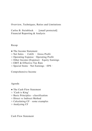 Overview, Techniques, Ratios and Limitations
Carlos B. Steinblock · [email protected]
Financial Reporting & Analysis
Recap
● The Income Statement
○ Net Sales · CoGS · Gross Profit
○ Operating Expense · Operating Profit
○ Other Income (Expense) · Equity Earnings
○ EBIT & Effective Tax Rate
○ Special Items · Net Earnings · EPS ·
Comprehensive Income
Agenda
● The Cash Flow Statement
○ ‘Cash is King’
○ Basic Principles - classification
○ Direct vs Indirect Method
○ Calculating CF · some examples
○ Analyzing CF
Cash Flow Statement
 