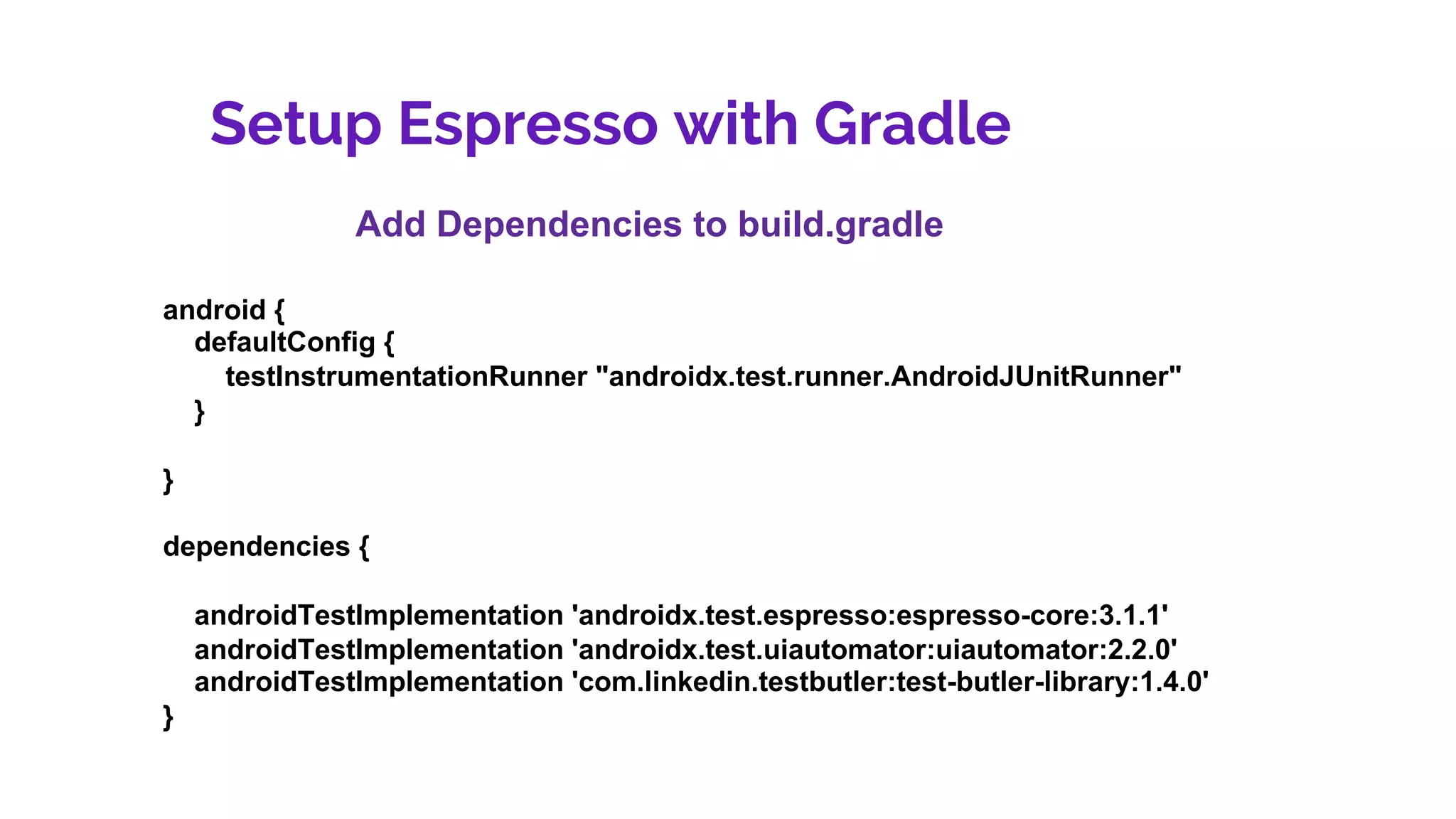 Setup Espresso with Gradle
Add Dependencies to build.gradle
android {
defaultConfig {
testInstrumentationRunner "androidx.test.runner.AndroidJUnitRunner"
}
}
dependencies {
androidTestImplementation 'androidx.test.espresso:espresso-core:3.1.1'
androidTestImplementation 'androidx.test.uiautomator:uiautomator:2.2.0'
androidTestImplementation 'com.linkedin.testbutler:test-butler-library:1.4.0'
}
 