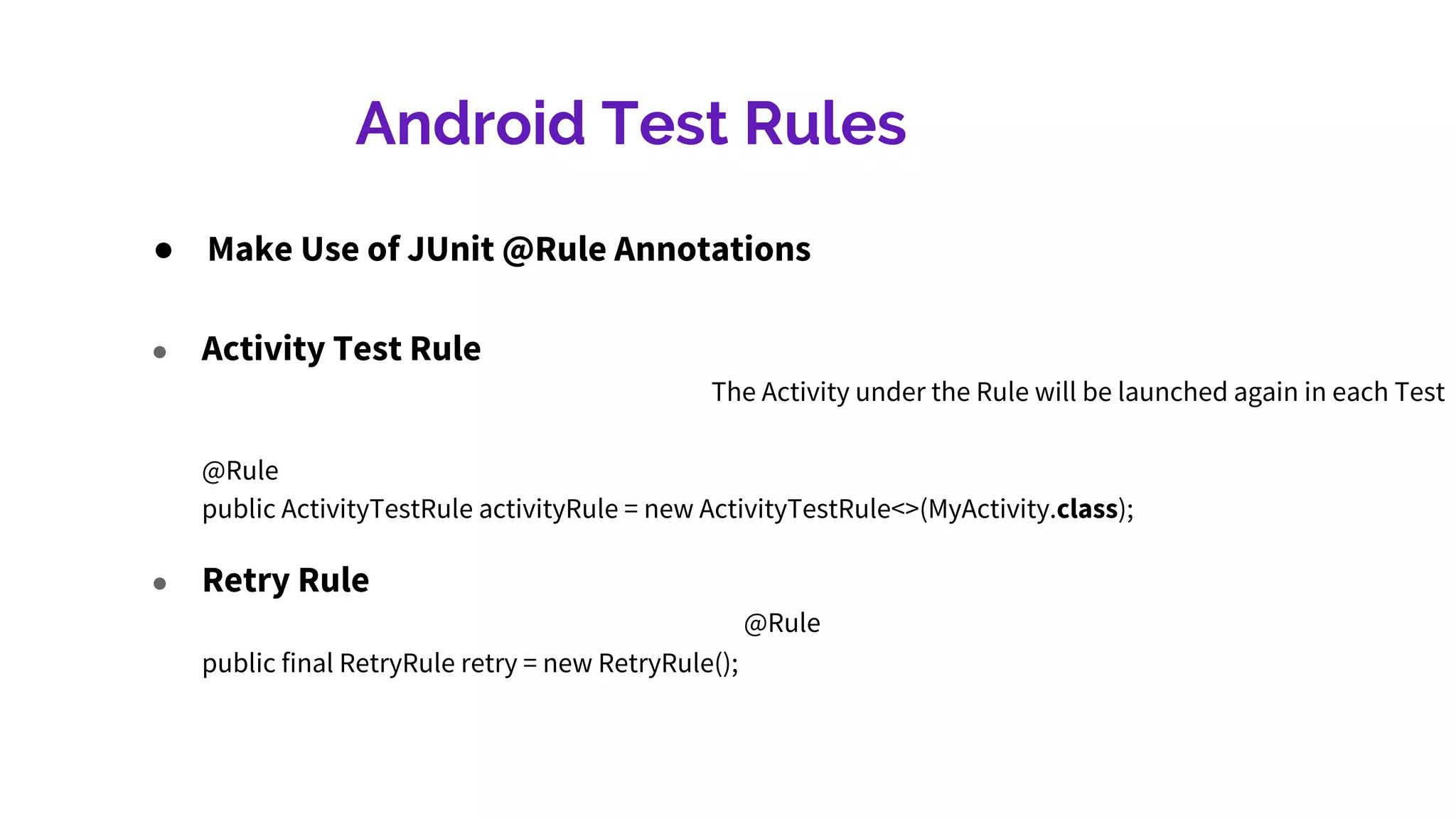 Android Test Rules
● Make Use of JUnit @Rule Annotations
● Retry Rule
@Rule
public final RetryRule retry = new RetryRule();
● Activity Test Rule
The Activity under the Rule will be launched again in each Test
@Rule
public ActivityTestRule activityRule = new ActivityTestRule<>(MyActivity.class);
 