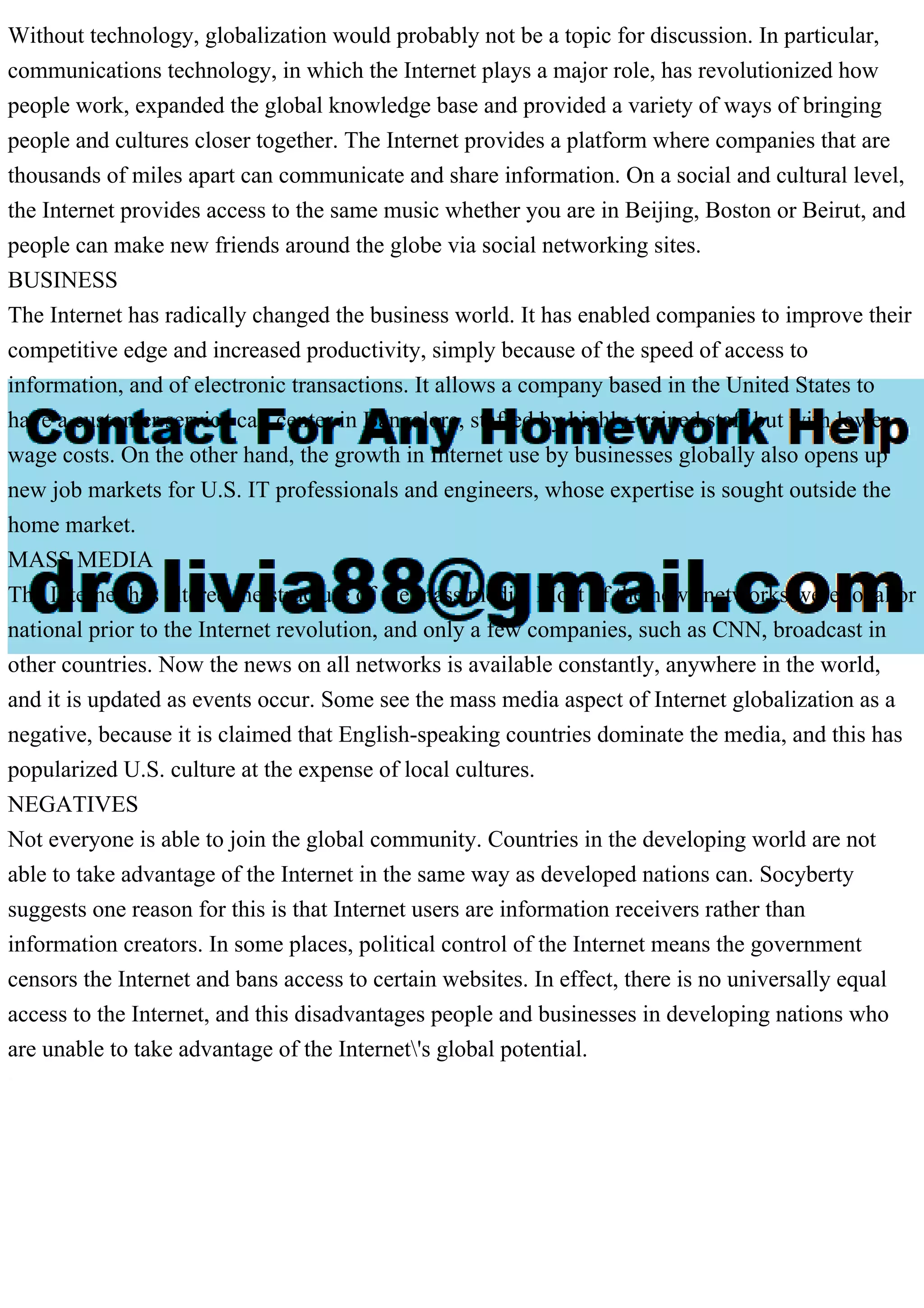 Without technology, globalization would probably not be a topic for discussion. In particular,
communications technology, in which the Internet plays a major role, has revolutionized how
people work, expanded the global knowledge base and provided a variety of ways of bringing
people and cultures closer together. The Internet provides a platform where companies that are
thousands of miles apart can communicate and share information. On a social and cultural level,
the Internet provides access to the same music whether you are in Beijing, Boston or Beirut, and
people can make new friends around the globe via social networking sites.
BUSINESS
The Internet has radically changed the business world. It has enabled companies to improve their
competitive edge and increased productivity, simply because of the speed of access to
information, and of electronic transactions. It allows a company based in the United States to
have a customer service call center in Bangalore, staffed by highly-trained staff but with lower
wage costs. On the other hand, the growth in Internet use by businesses globally also opens up
new job markets for U.S. IT professionals and engineers, whose expertise is sought outside the
home market.
MASS MEDIA
The Internet has altered the structure of the mass media. Most of the news networks were local or
national prior to the Internet revolution, and only a few companies, such as CNN, broadcast in
other countries. Now the news on all networks is available constantly, anywhere in the world,
and it is updated as events occur. Some see the mass media aspect of Internet globalization as a
negative, because it is claimed that English-speaking countries dominate the media, and this has
popularized U.S. culture at the expense of local cultures.
NEGATIVES
Not everyone is able to join the global community. Countries in the developing world are not
able to take advantage of the Internet in the same way as developed nations can. Socyberty
suggests one reason for this is that Internet users are information receivers rather than
information creators. In some places, political control of the Internet means the government
censors the Internet and bans access to certain websites. In effect, there is no universally equal
access to the Internet, and this disadvantages people and businesses in developing nations who
are unable to take advantage of the Internet's global potential.
 