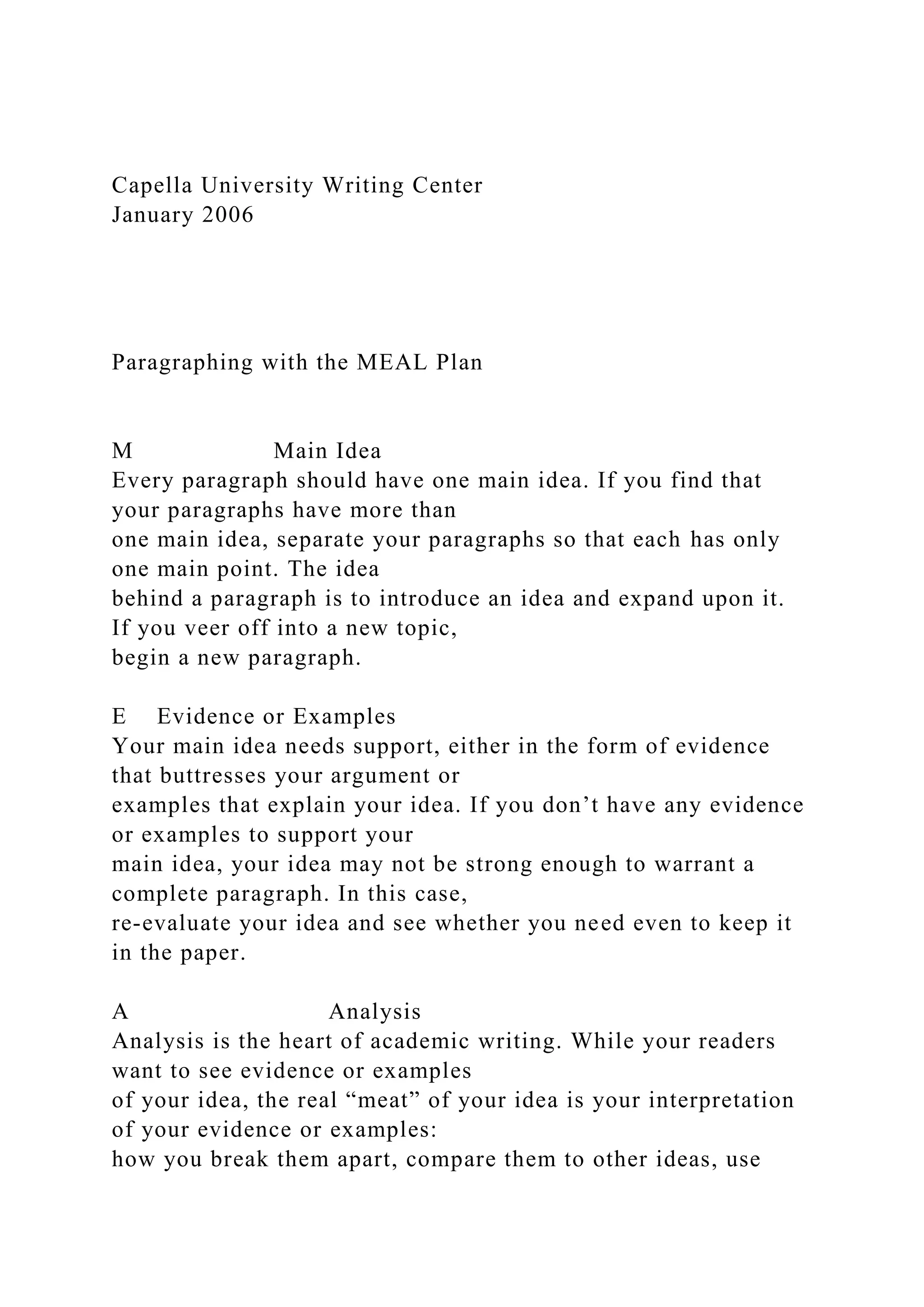 Capella University Writing Center
January 2006
Paragraphing with the MEAL Plan
M Main Idea
Every paragraph should have one main idea. If you find that
your paragraphs have more than
one main idea, separate your paragraphs so that each has only
one main point. The idea
behind a paragraph is to introduce an idea and expand upon it.
If you veer off into a new topic,
begin a new paragraph.
E Evidence or Examples
Your main idea needs support, either in the form of evidence
that buttresses your argument or
examples that explain your idea. If you don’t have any evidence
or examples to support your
main idea, your idea may not be strong enough to warrant a
complete paragraph. In this case,
re-evaluate your idea and see whether you need even to keep it
in the paper.
A Analysis
Analysis is the heart of academic writing. While your readers
want to see evidence or examples
of your idea, the real “meat” of your idea is your interpretation
of your evidence or examples:
how you break them apart, compare them to other ideas, use
 