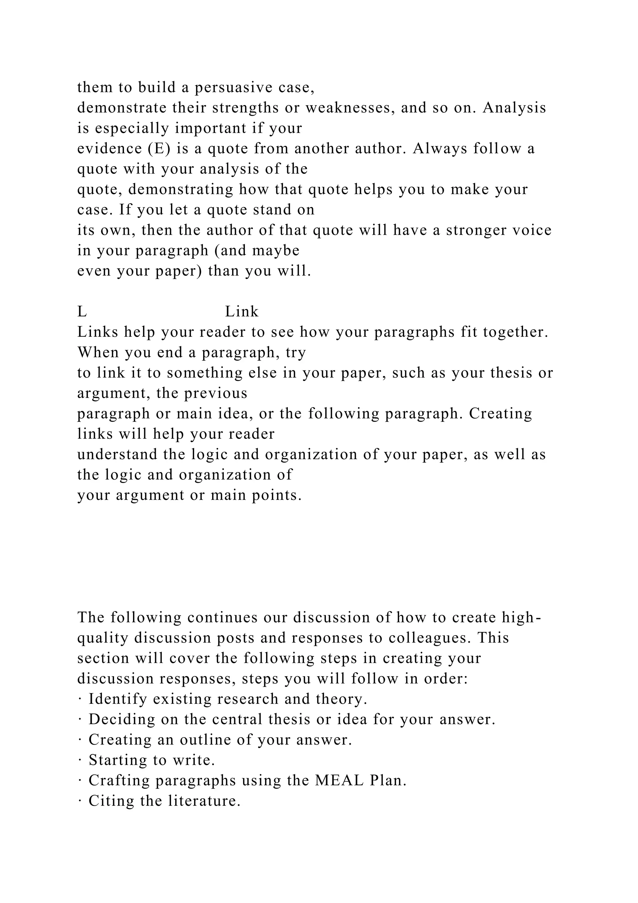 them to build a persuasive case,
demonstrate their strengths or weaknesses, and so on. Analysis
is especially important if your
evidence (E) is a quote from another author. Always follow a
quote with your analysis of the
quote, demonstrating how that quote helps you to make your
case. If you let a quote stand on
its own, then the author of that quote will have a stronger voice
in your paragraph (and maybe
even your paper) than you will.
L Link
Links help your reader to see how your paragraphs fit together.
When you end a paragraph, try
to link it to something else in your paper, such as your thesis or
argument, the previous
paragraph or main idea, or the following paragraph. Creating
links will help your reader
understand the logic and organization of your paper, as well as
the logic and organization of
your argument or main points.
The following continues our discussion of how to create high-
quality discussion posts and responses to colleagues. This
section will cover the following steps in creating your
discussion responses, steps you will follow in order:
· Identify existing research and theory.
· Deciding on the central thesis or idea for your answer.
· Creating an outline of your answer.
· Starting to write.
· Crafting paragraphs using the MEAL Plan.
· Citing the literature.
 