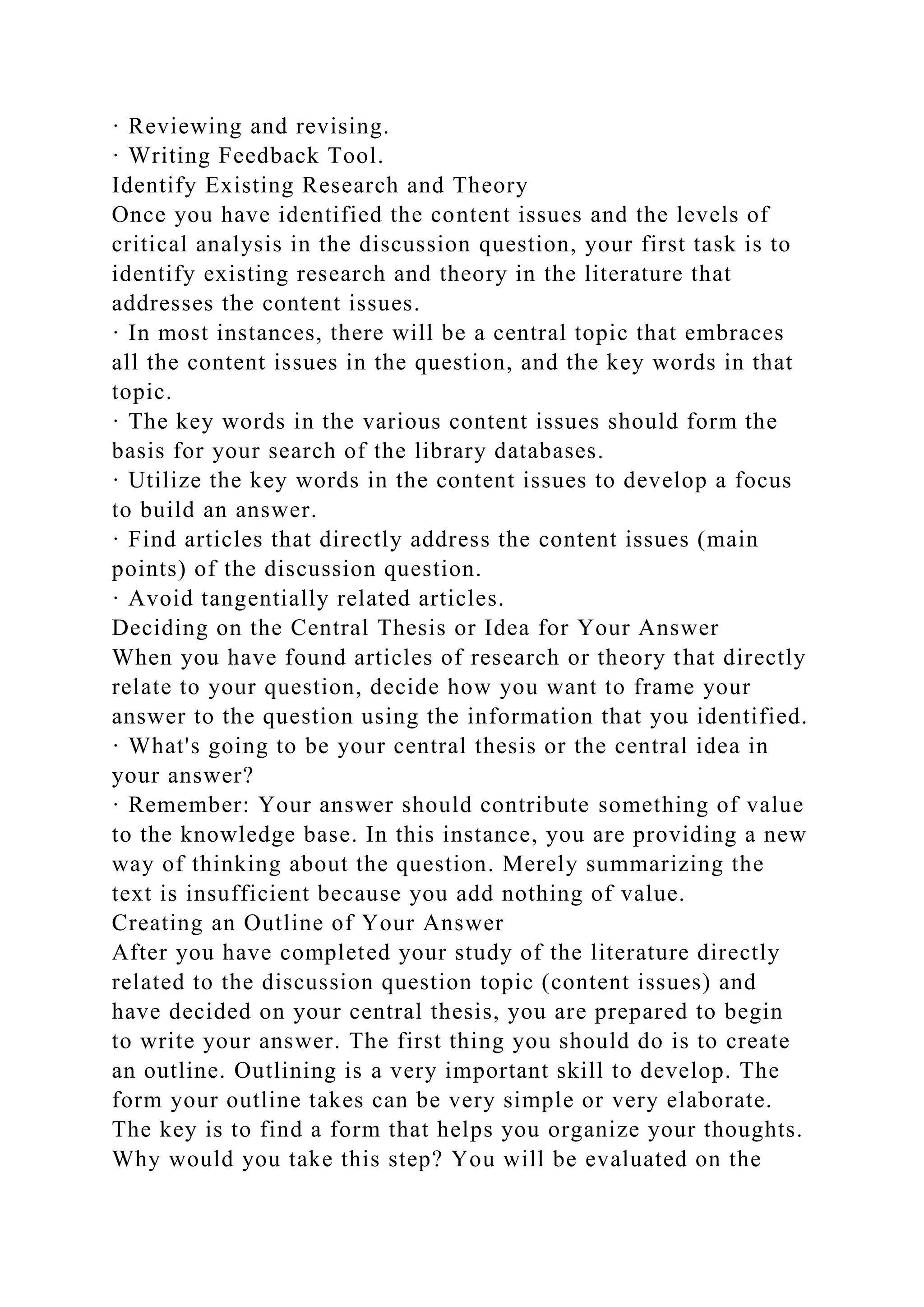 · Reviewing and revising.
· Writing Feedback Tool.
Identify Existing Research and Theory
Once you have identified the content issues and the levels of
critical analysis in the discussion question, your first task is to
identify existing research and theory in the literature that
addresses the content issues.
· In most instances, there will be a central topic that embraces
all the content issues in the question, and the key words in that
topic.
· The key words in the various content issues should form the
basis for your search of the library databases.
· Utilize the key words in the content issues to develop a focus
to build an answer.
· Find articles that directly address the content issues (main
points) of the discussion question.
· Avoid tangentially related articles.
Deciding on the Central Thesis or Idea for Your Answer
When you have found articles of research or theory that directly
relate to your question, decide how you want to frame your
answer to the question using the information that you identified.
· What's going to be your central thesis or the central idea in
your answer?
· Remember: Your answer should contribute something of value
to the knowledge base. In this instance, you are providing a new
way of thinking about the question. Merely summarizing the
text is insufficient because you add nothing of value.
Creating an Outline of Your Answer
After you have completed your study of the literature directly
related to the discussion question topic (content issues) and
have decided on your central thesis, you are prepared to begin
to write your answer. The first thing you should do is to create
an outline. Outlining is a very important skill to develop. The
form your outline takes can be very simple or very elaborate.
The key is to find a form that helps you organize your thoughts.
Why would you take this step? You will be evaluated on the
 