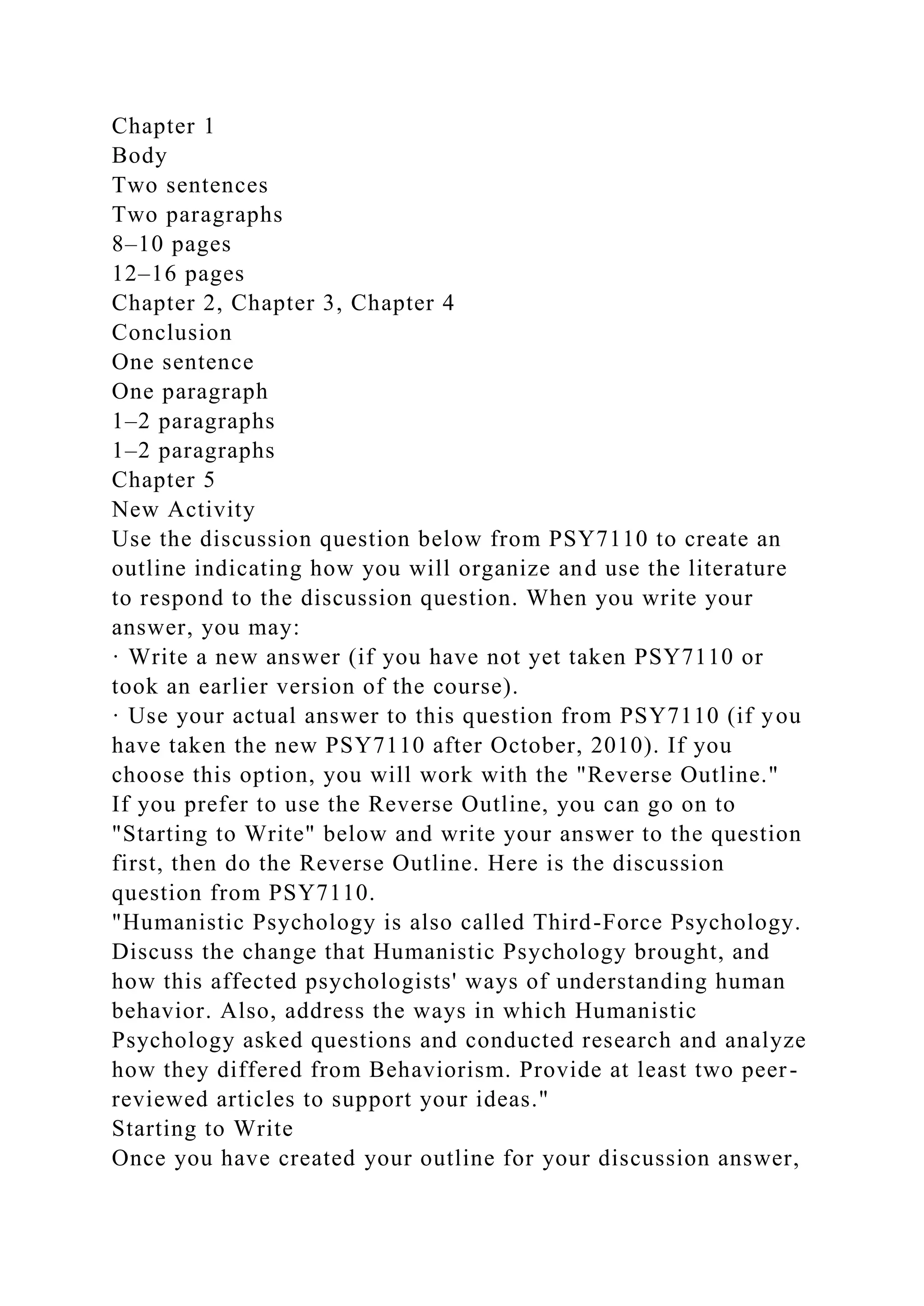 Chapter 1
Body
Two sentences
Two paragraphs
8–10 pages
12–16 pages
Chapter 2, Chapter 3, Chapter 4
Conclusion
One sentence
One paragraph
1–2 paragraphs
1–2 paragraphs
Chapter 5
New Activity
Use the discussion question below from PSY7110 to create an
outline indicating how you will organize and use the literature
to respond to the discussion question. When you write your
answer, you may:
· Write a new answer (if you have not yet taken PSY7110 or
took an earlier version of the course).
· Use your actual answer to this question from PSY7110 (if you
have taken the new PSY7110 after October, 2010). If you
choose this option, you will work with the "Reverse Outline."
If you prefer to use the Reverse Outline, you can go on to
"Starting to Write" below and write your answer to the question
first, then do the Reverse Outline. Here is the discussion
question from PSY7110.
"Humanistic Psychology is also called Third-Force Psychology.
Discuss the change that Humanistic Psychology brought, and
how this affected psychologists' ways of understanding human
behavior. Also, address the ways in which Humanistic
Psychology asked questions and conducted research and analyze
how they differed from Behaviorism. Provide at least two peer-
reviewed articles to support your ideas."
Starting to Write
Once you have created your outline for your discussion answer,
 