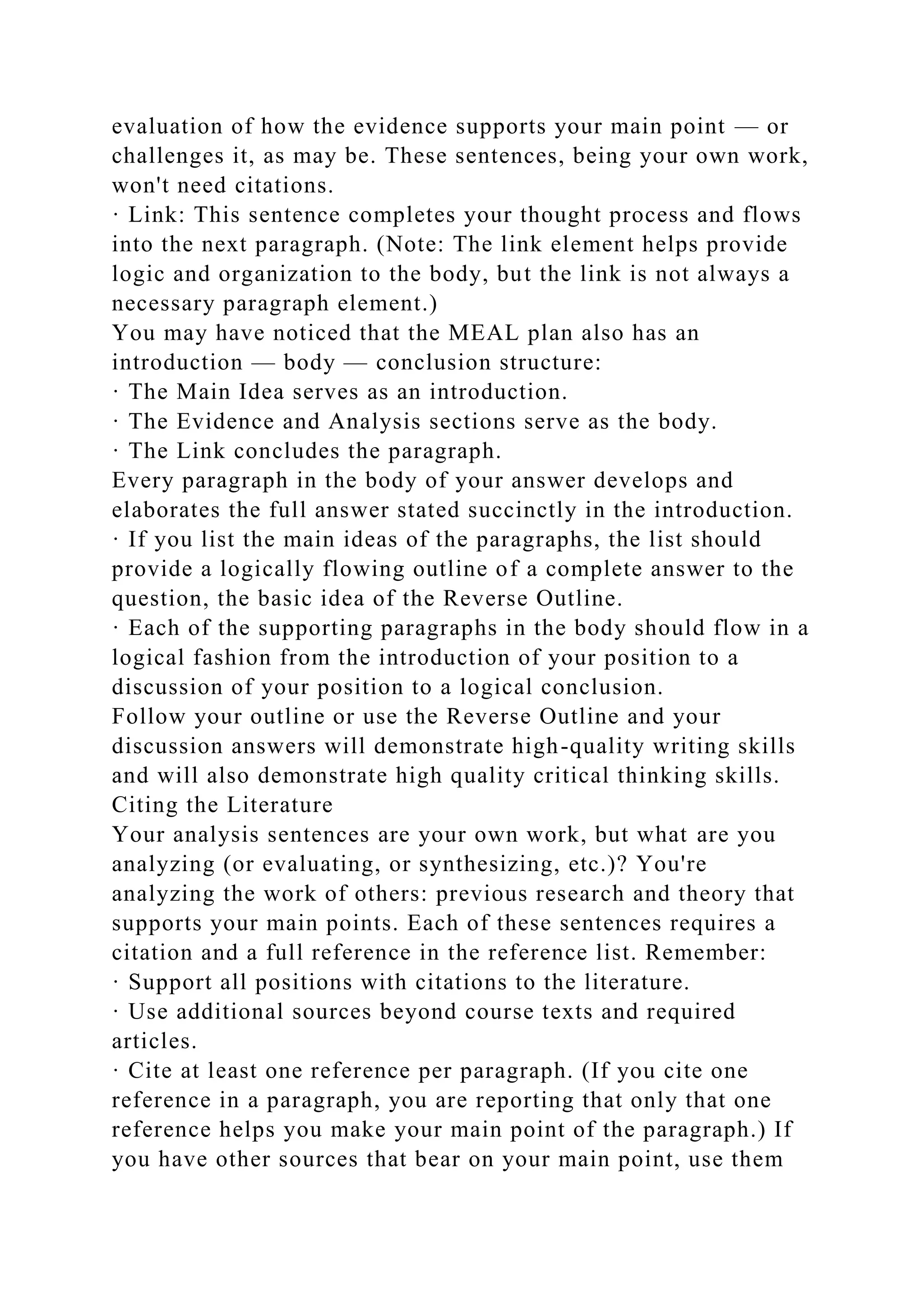 evaluation of how the evidence supports your main point — or
challenges it, as may be. These sentences, being your own work,
won't need citations.
· Link: This sentence completes your thought process and flows
into the next paragraph. (Note: The link element helps provide
logic and organization to the body, but the link is not always a
necessary paragraph element.)
You may have noticed that the MEAL plan also has an
introduction — body — conclusion structure:
· The Main Idea serves as an introduction.
· The Evidence and Analysis sections serve as the body.
· The Link concludes the paragraph.
Every paragraph in the body of your answer develops and
elaborates the full answer stated succinctly in the introduction.
· If you list the main ideas of the paragraphs, the list should
provide a logically flowing outline of a complete answer to the
question, the basic idea of the Reverse Outline.
· Each of the supporting paragraphs in the body should flow in a
logical fashion from the introduction of your position to a
discussion of your position to a logical conclusion.
Follow your outline or use the Reverse Outline and your
discussion answers will demonstrate high-quality writing skills
and will also demonstrate high quality critical thinking skills.
Citing the Literature
Your analysis sentences are your own work, but what are you
analyzing (or evaluating, or synthesizing, etc.)? You're
analyzing the work of others: previous research and theory that
supports your main points. Each of these sentences requires a
citation and a full reference in the reference list. Remember:
· Support all positions with citations to the literature.
· Use additional sources beyond course texts and required
articles.
· Cite at least one reference per paragraph. (If you cite one
reference in a paragraph, you are reporting that only that one
reference helps you make your main point of the paragraph.) If
you have other sources that bear on your main point, use them
 
