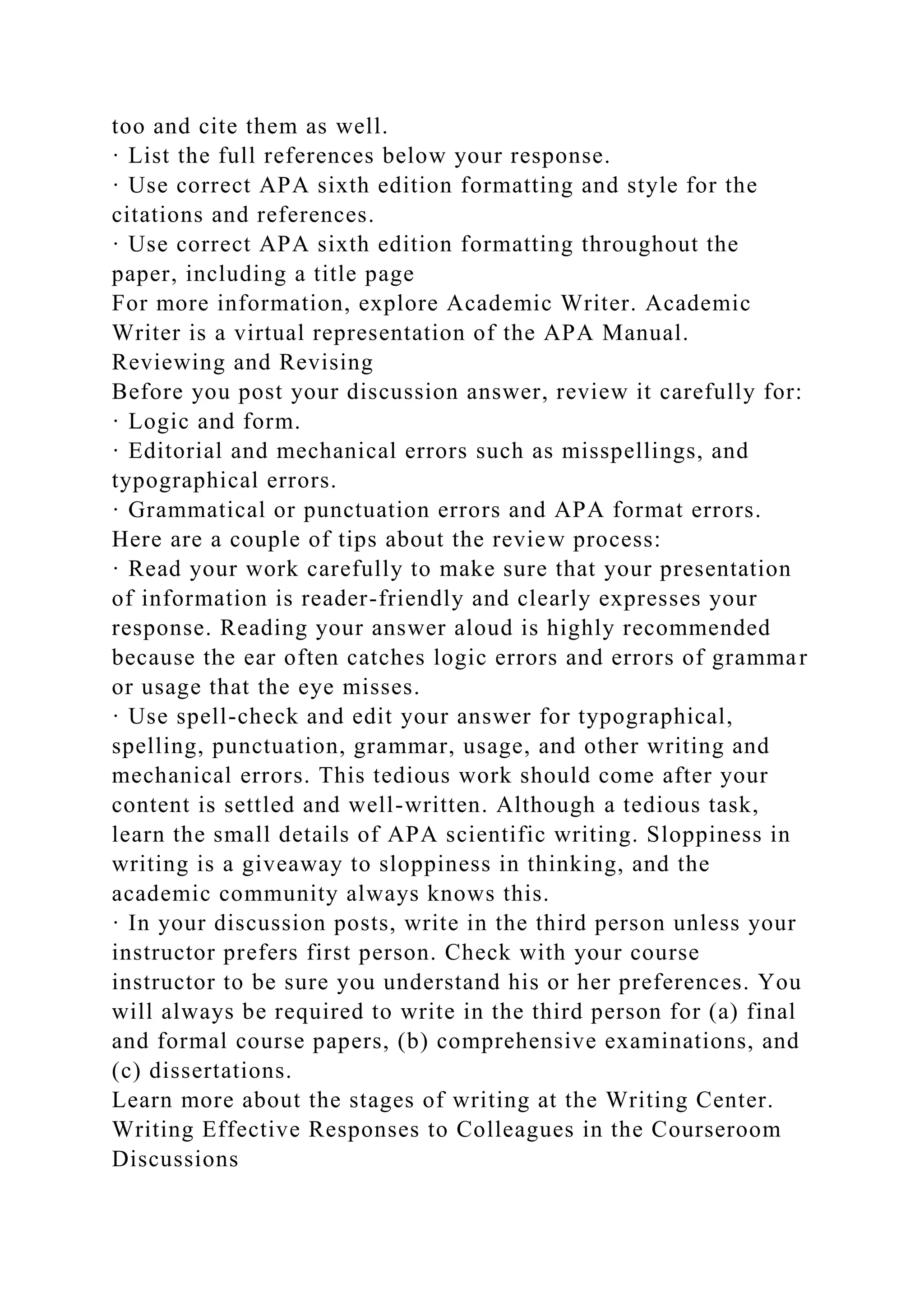 too and cite them as well.
· List the full references below your response.
· Use correct APA sixth edition formatting and style for the
citations and references.
· Use correct APA sixth edition formatting throughout the
paper, including a title page
For more information, explore Academic Writer. Academic
Writer is a virtual representation of the APA Manual.
Reviewing and Revising
Before you post your discussion answer, review it carefully for:
· Logic and form.
· Editorial and mechanical errors such as misspellings, and
typographical errors.
· Grammatical or punctuation errors and APA format errors.
Here are a couple of tips about the review process:
· Read your work carefully to make sure that your presentation
of information is reader-friendly and clearly expresses your
response. Reading your answer aloud is highly recommended
because the ear often catches logic errors and errors of grammar
or usage that the eye misses.
· Use spell-check and edit your answer for typographical,
spelling, punctuation, grammar, usage, and other writing and
mechanical errors. This tedious work should come after your
content is settled and well-written. Although a tedious task,
learn the small details of APA scientific writing. Sloppiness in
writing is a giveaway to sloppiness in thinking, and the
academic community always knows this.
· In your discussion posts, write in the third person unless your
instructor prefers first person. Check with your course
instructor to be sure you understand his or her preferences. You
will always be required to write in the third person for (a) final
and formal course papers, (b) comprehensive examinations, and
(c) dissertations.
Learn more about the stages of writing at the Writing Center.
Writing Effective Responses to Colleagues in the Courseroom
Discussions
 