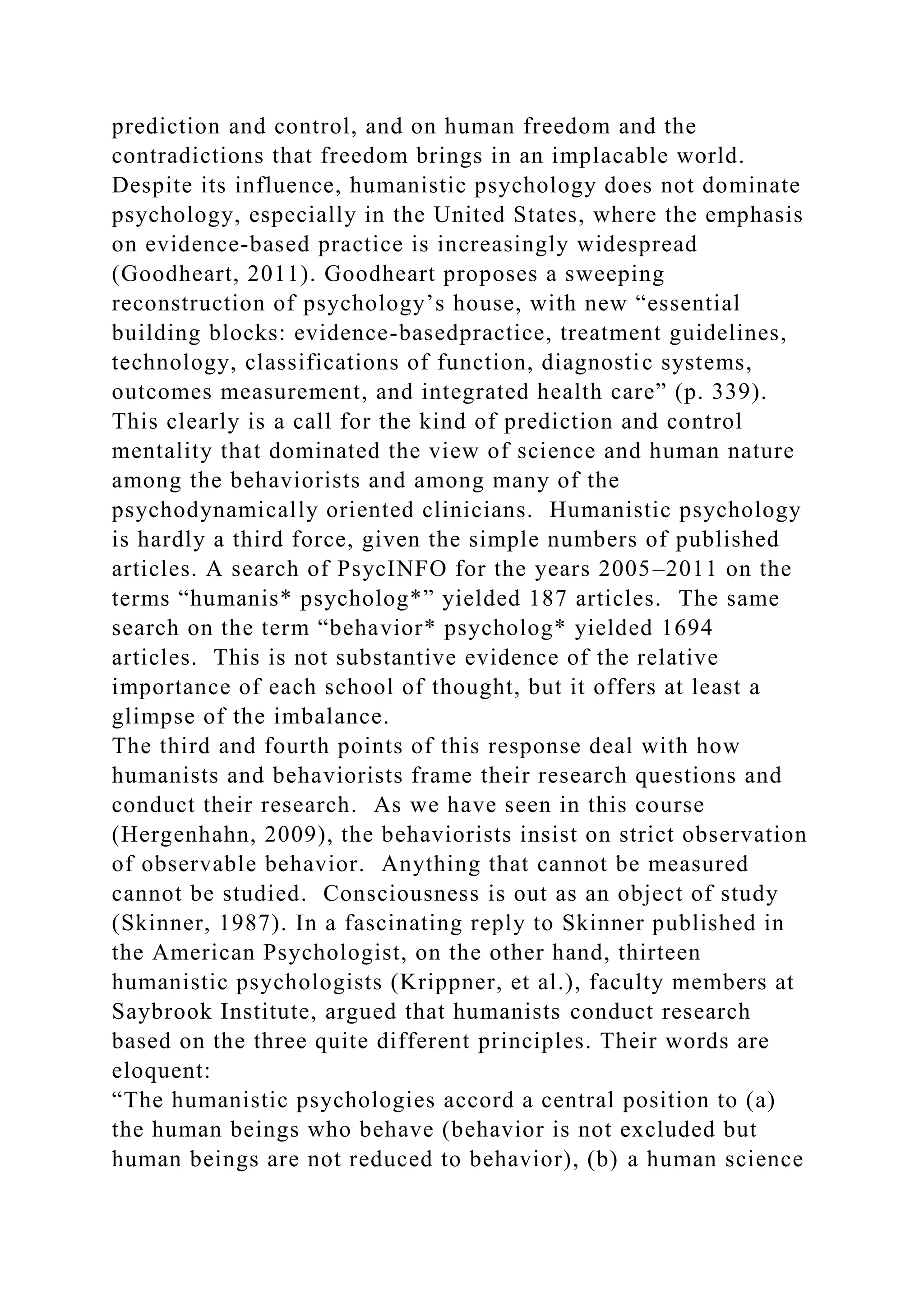 prediction and control, and on human freedom and the
contradictions that freedom brings in an implacable world.
Despite its influence, humanistic psychology does not dominate
psychology, especially in the United States, where the emphasis
on evidence-based practice is increasingly widespread
(Goodheart, 2011). Goodheart proposes a sweeping
reconstruction of psychology’s house, with new “essential
building blocks: evidence-basedpractice, treatment guidelines,
technology, classifications of function, diagnostic systems,
outcomes measurement, and integrated health care” (p. 339).
This clearly is a call for the kind of prediction and control
mentality that dominated the view of science and human nature
among the behaviorists and among many of the
psychodynamically oriented clinicians. Humanistic psychology
is hardly a third force, given the simple numbers of published
articles. A search of PsycINFO for the years 2005–2011 on the
terms “humanis* psycholog*” yielded 187 articles. The same
search on the term “behavior* psycholog* yielded 1694
articles. This is not substantive evidence of the relative
importance of each school of thought, but it offers at least a
glimpse of the imbalance.
The third and fourth points of this response deal with how
humanists and behaviorists frame their research questions and
conduct their research. As we have seen in this course
(Hergenhahn, 2009), the behaviorists insist on strict observation
of observable behavior. Anything that cannot be measured
cannot be studied. Consciousness is out as an object of study
(Skinner, 1987). In a fascinating reply to Skinner published in
the American Psychologist, on the other hand, thirteen
humanistic psychologists (Krippner, et al.), faculty members at
Saybrook Institute, argued that humanists conduct research
based on the three quite different principles. Their words are
eloquent:
“The humanistic psychologies accord a central position to (a)
the human beings who behave (behavior is not excluded but
human beings are not reduced to behavior), (b) a human science
 