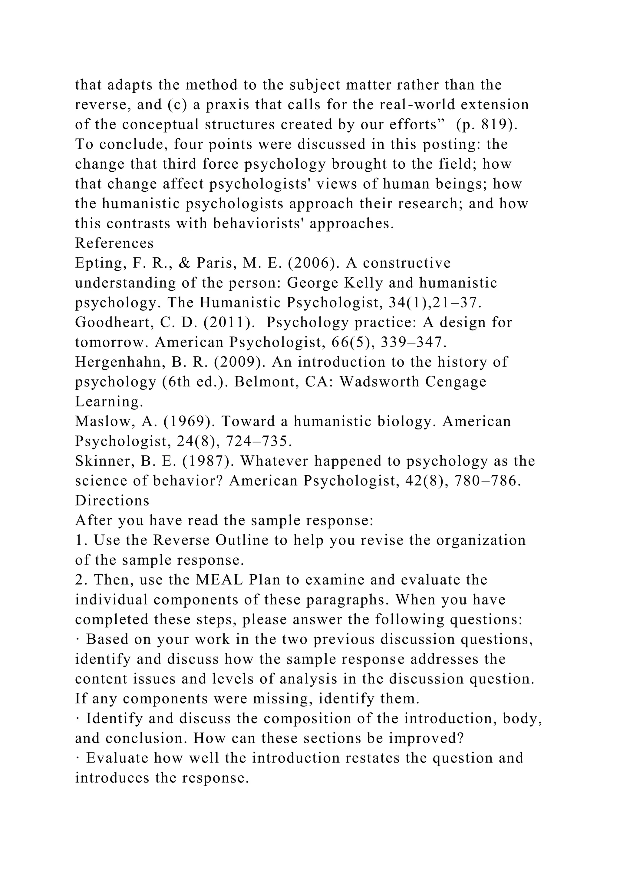 that adapts the method to the subject matter rather than the
reverse, and (c) a praxis that calls for the real-world extension
of the conceptual structures created by our efforts” (p. 819).
To conclude, four points were discussed in this posting: the
change that third force psychology brought to the field; how
that change affect psychologists' views of human beings; how
the humanistic psychologists approach their research; and how
this contrasts with behaviorists' approaches.
References
Epting, F. R., & Paris, M. E. (2006). A constructive
understanding of the person: George Kelly and humanistic
psychology. The Humanistic Psychologist, 34(1),21–37.
Goodheart, C. D. (2011). Psychology practice: A design for
tomorrow. American Psychologist, 66(5), 339–347.
Hergenhahn, B. R. (2009). An introduction to the history of
psychology (6th ed.). Belmont, CA: Wadsworth Cengage
Learning.
Maslow, A. (1969). Toward a humanistic biology. American
Psychologist, 24(8), 724–735.
Skinner, B. E. (1987). Whatever happened to psychology as the
science of behavior? American Psychologist, 42(8), 780–786.
Directions
After you have read the sample response:
1. Use the Reverse Outline to help you revise the organization
of the sample response.
2. Then, use the MEAL Plan to examine and evaluate the
individual components of these paragraphs. When you have
completed these steps, please answer the following questions:
· Based on your work in the two previous discussion questions,
identify and discuss how the sample response addresses the
content issues and levels of analysis in the discussion question.
If any components were missing, identify them.
· Identify and discuss the composition of the introduction, body,
and conclusion. How can these sections be improved?
· Evaluate how well the introduction restates the question and
introduces the response.
 