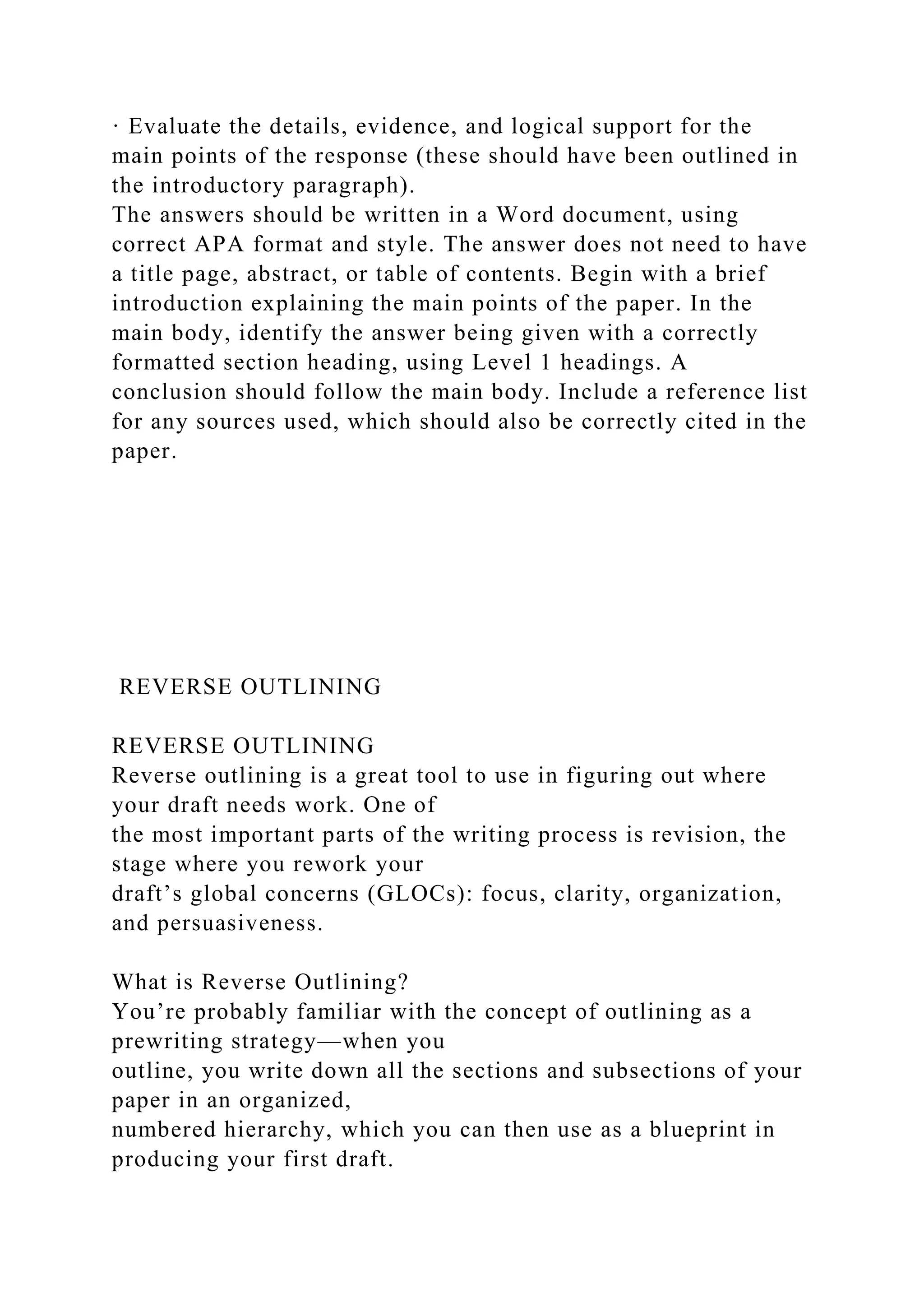 · Evaluate the details, evidence, and logical support for the
main points of the response (these should have been outlined in
the introductory paragraph).
The answers should be written in a Word document, using
correct APA format and style. The answer does not need to have
a title page, abstract, or table of contents. Begin with a brief
introduction explaining the main points of the paper. In the
main body, identify the answer being given with a correctly
formatted section heading, using Level 1 headings. A
conclusion should follow the main body. Include a reference list
for any sources used, which should also be correctly cited in the
paper.
REVERSE OUTLINING
REVERSE OUTLINING
Reverse outlining is a great tool to use in figuring out where
your draft needs work. One of
the most important parts of the writing process is revision, the
stage where you rework your
draft’s global concerns (GLOCs): focus, clarity, organization,
and persuasiveness.
What is Reverse Outlining?
You’re probably familiar with the concept of outlining as a
prewriting strategy—when you
outline, you write down all the sections and subsections of your
paper in an organized,
numbered hierarchy, which you can then use as a blueprint in
producing your first draft.
 