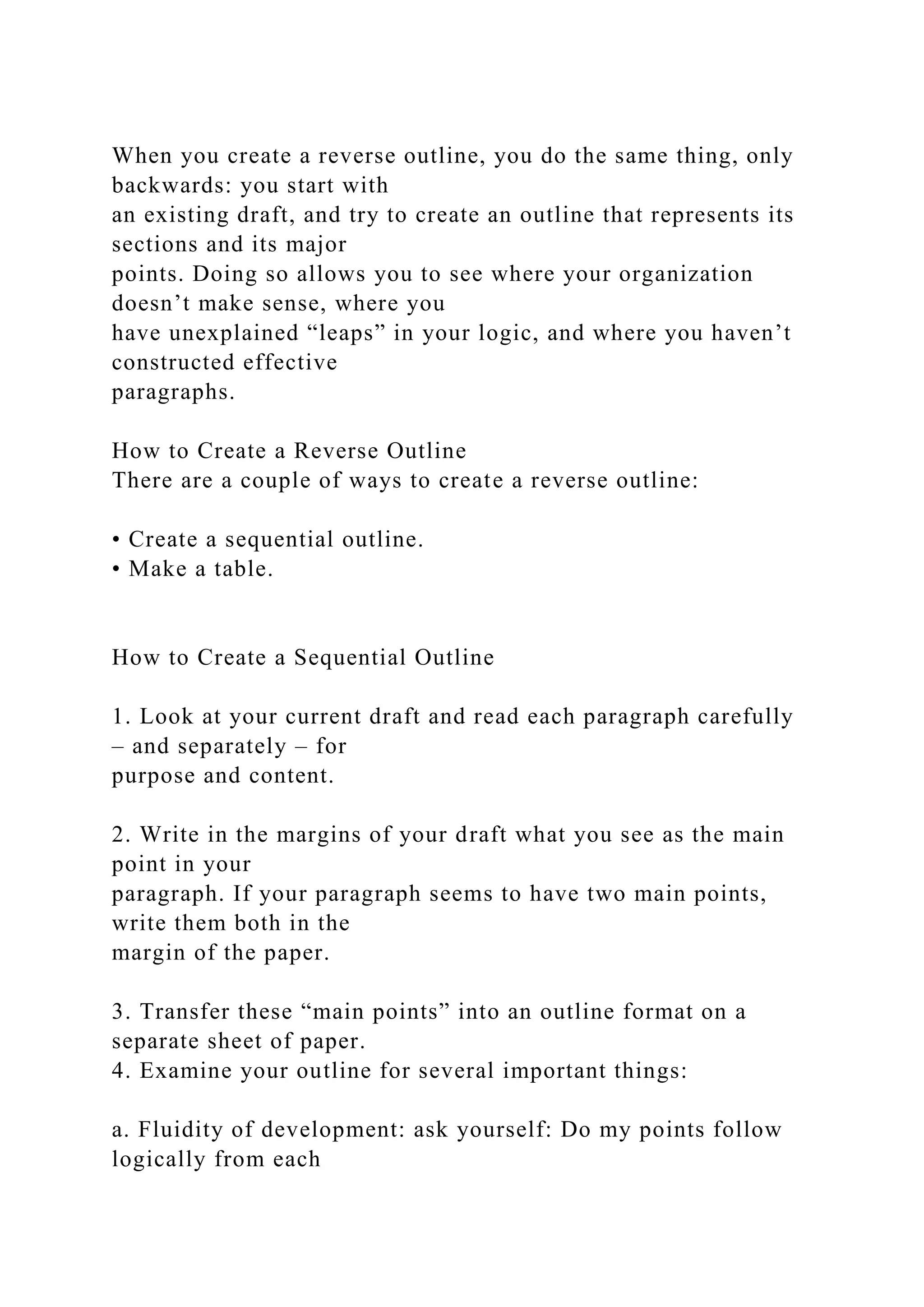 When you create a reverse outline, you do the same thing, only
backwards: you start with
an existing draft, and try to create an outline that represents its
sections and its major
points. Doing so allows you to see where your organization
doesn’t make sense, where you
have unexplained “leaps” in your logic, and where you haven’t
constructed effective
paragraphs.
How to Create a Reverse Outline
There are a couple of ways to create a reverse outline:
• Create a sequential outline.
• Make a table.
How to Create a Sequential Outline
1. Look at your current draft and read each paragraph carefully
– and separately – for
purpose and content.
2. Write in the margins of your draft what you see as the main
point in your
paragraph. If your paragraph seems to have two main points,
write them both in the
margin of the paper.
3. Transfer these “main points” into an outline format on a
separate sheet of paper.
4. Examine your outline for several important things:
a. Fluidity of development: ask yourself: Do my points follow
logically from each
 