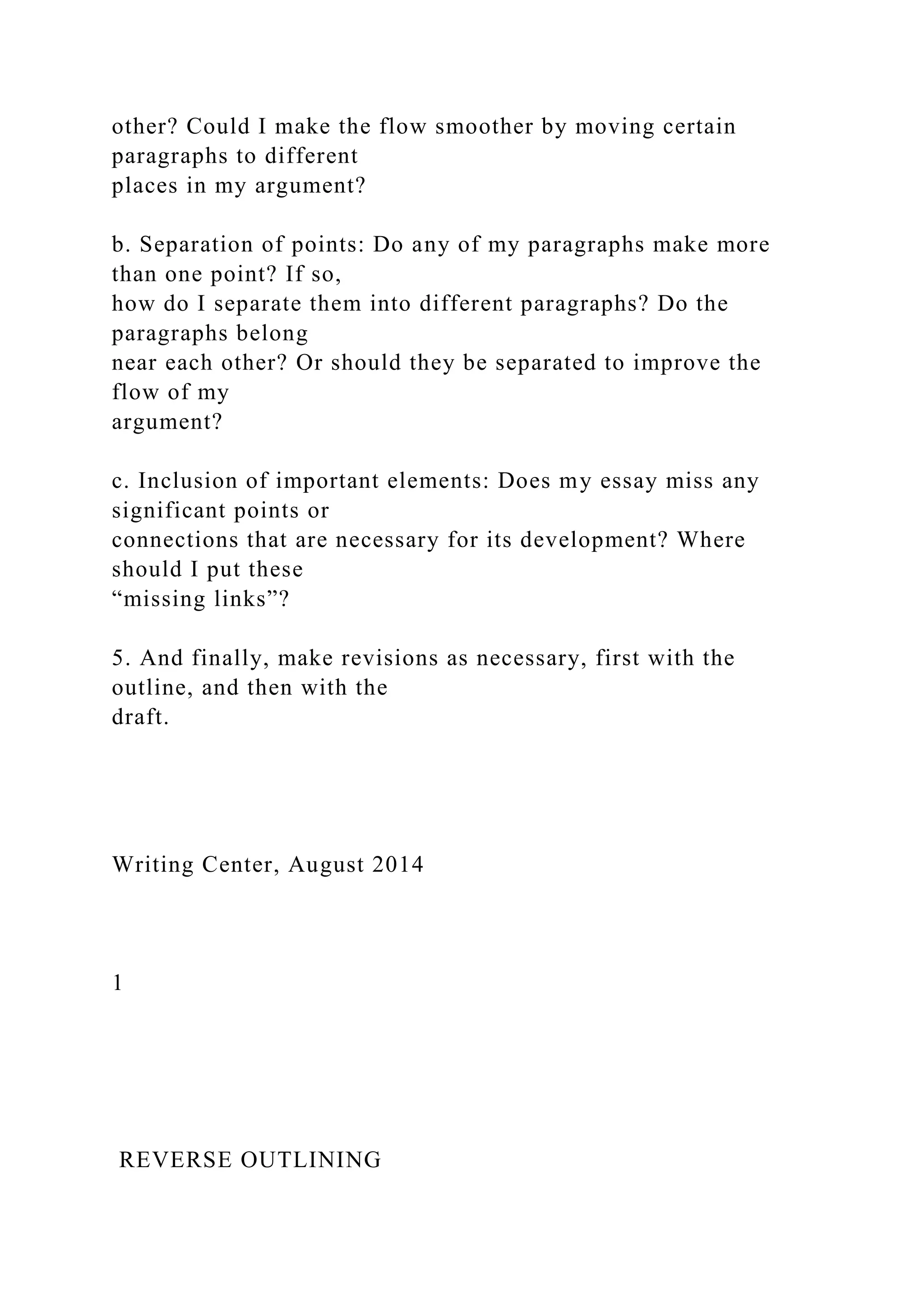 other? Could I make the flow smoother by moving certain
paragraphs to different
places in my argument?
b. Separation of points: Do any of my paragraphs make more
than one point? If so,
how do I separate them into different paragraphs? Do the
paragraphs belong
near each other? Or should they be separated to improve the
flow of my
argument?
c. Inclusion of important elements: Does my essay miss any
significant points or
connections that are necessary for its development? Where
should I put these
“missing links”?
5. And finally, make revisions as necessary, first with the
outline, and then with the
draft.
Writing Center, August 2014
1
REVERSE OUTLINING
 