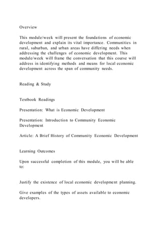 Overview
This module/week will present the foundations of economic
development and explain its vital importance. Communities in
rural, suburban, and urban areas have differing needs when
addressing the challenges of economic development. This
module/week will frame the conversation that this course will
address in identifying methods and means for local economic
development across the span of community needs.
Reading & Study
Textbook Readings
Presentation: What is Economic Development
Presentation: Introduction to Community Economic
Development
Article: A Brief History of Community Economic Development
Learning Outcomes
Upon successful completion of this module, you will be able
to:
Justify the existence of local economic development planning.
Give examples of the types of assets available to economic
developers.
 