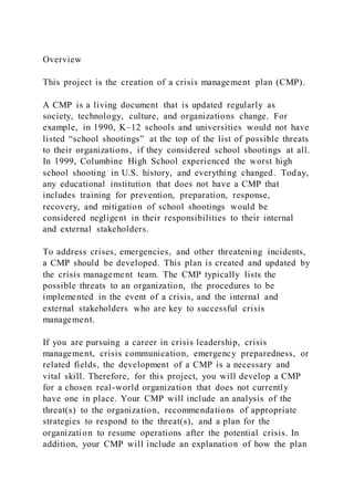 Overview
This project is the creation of a crisis management plan (CMP).
A CMP is a living document that is updated regularly as
society, technology, culture, and organizations change. For
example, in 1990, K–12 schools and universities would not have
listed “school shootings” at the top of the list of possible threats
to their organizations, if they considered school shootings at all.
In 1999, Columbine High School experienced the worst high
school shooting in U.S. history, and everything changed. Today,
any educational institution that does not have a CMP that
includes training for prevention, preparation, response,
recovery, and mitigation of school shootings would be
considered negligent in their responsibilities to their internal
and external stakeholders.
To address crises, emergencies, and other threatening incidents,
a CMP should be developed. This plan is created and updated by
the crisis management team. The CMP typically lists the
possible threats to an organization, the procedures to be
implemented in the event of a crisis, and the internal and
external stakeholders who are key to successful crisis
management.
If you are pursuing a career in crisis leadership, crisis
management, crisis communication, emergency preparedness, or
related fields, the development of a CMP is a necessary and
vital skill. Therefore, for this project, you will develop a CMP
for a chosen real-world organization that does not currently
have one in place. Your CMP will include an analysis of the
threat(s) to the organization, recommendations of appropriate
strategies to respond to the threat(s), and a plan for the
organization to resume operations after the potential crisis. In
addition, your CMP will include an explanation of how the plan
 