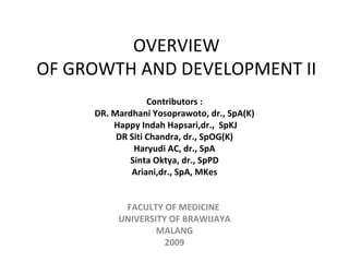 OVERVIEW OF GROWTH AND DEVELOPMENT II Contributors : DR. Mardhani Yosoprawoto, dr., SpA(K) Happy Indah Hapsari,dr.,  SpKJ DR Siti Chandra, dr., SpOG(K) Haryudi AC, dr., SpA Sinta Oktya, dr., SpPD Ariani,dr., SpA, MKes     FACULTY OF MEDICINE  UNIVERSITY OF BRAWIJAYA MALANG 2009 