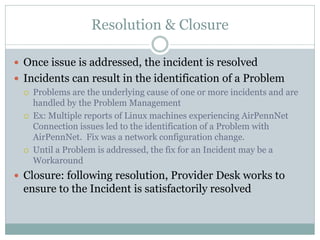 Resolution & Closure
 Once issue is addressed, the incident is resolved
 Incidents can result in the identification of a Problem
 Problems are the underlying cause of one or more incidents and are
handled by the Problem Management
 Ex: Multiple reports of Linux machines experiencing AirPennNet
Connection issues led to the identification of a Problem with
AirPennNet. Fix was a network configuration change.
 Until a Problem is addressed, the fix for an Incident may be a
Workaround
 Closure: following resolution, Provider Desk works to
ensure to the Incident is satisfactorily resolved
 