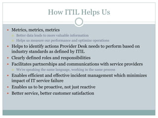 How ITIL Helps Us
 Metrics, metrics, metrics
 Better data leads to more valuable information
 Helps us measure our performance and optimize operations
 Helps to identify actions Provider Desk needs to perform based on
industry standards as defined by ITIL
 Clearly defined roles and responsibilities
 Facilitates partnerships and communications with service providers
 We’re speaking the same language, working in the same process
 Enables efficient and effective incident management which minimizes
impact of IT service failure
 Enables us to be proactive, not just reactive
 Better service, better customer satisfaction
 