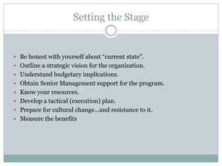 Setting the Stage
 Be honest with yourself about “current state”.
 Outline a strategic vision for the organization.
 Understand budgetary implications.
 Obtain Senior Management support for the program.
 Know your resources.
 Develop a tactical (execution) plan.
 Prepare for cultural change…and resistance to it.
 Measure the benefits
 