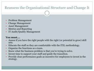 Reassess the Organizational Structure and Change It
 Problem Management
 Change Management
 Asset Management
 Metrics and Reporting
 IT Audit/Quality Management
You must….
 Assess if you have the right people with the right (or potential to grow) skill
sets.
 Educate the staff so they are comfortable with the ITIL methodology.
 Organize the functions as a team.
 Know what the business problem is that you’re trying to solve.
 Invest time to support your staff and guide the transition.
 Provide clear performance goals as incentive for employees to invest in the
strategy.
 