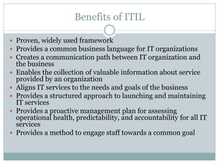 Benefits of ITIL
 Proven, widely used framework
 Provides a common business language for IT organizations
 Creates a communication path between IT organization and
the business
 Enables the collection of valuable information about service
provided by an organization
 Aligns IT services to the needs and goals of the business
 Provides a structured approach to launching and maintaining
IT services
 Provides a proactive management plan for assessing
operational health, predictability, and accountability for all IT
services
 Provides a method to engage staff towards a common goal
 
