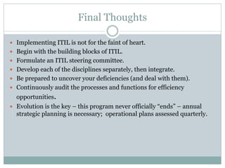 Final Thoughts
 Implementing ITIL is not for the faint of heart.
 Begin with the building blocks of ITIL.
 Formulate an ITIL steering committee.
 Develop each of the disciplines separately, then integrate.
 Be prepared to uncover your deficiencies (and deal with them).
 Continuously audit the processes and functions for efficiency
opportunities.
 Evolution is the key – this program never officially “ends” – annual
strategic planning is necessary; operational plans assessed quarterly.
 