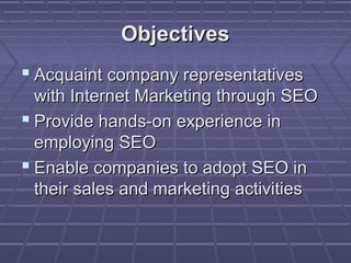 Objectives
 Acquaint company representatives
  with Internet Marketing through SEO
 Provide hands-on experience in
  employing SEO
 Enable companies to adopt SEO in
  their sales and marketing activities
 