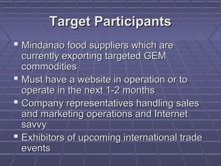 Target Participants
 Mindanao food suppliers which are
  currently exporting targeted GEM
  commodities
 Must have a website in operation or to
  operate in the next 1-2 months
 Company representatives handling sales
  and marketing operations and Internet
  savvy
 Exhibitors of upcoming international trade
  events
 