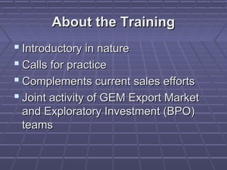 About the Training
 Introductory in nature
 Calls for practice
 Complements current sales efforts
 Joint activity of GEM Export Market
 and Exploratory Investment (BPO)
 teams
 