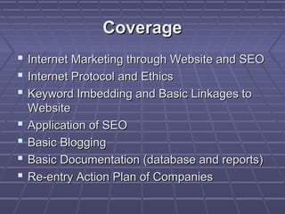 Coverage
   Internet Marketing through Website and SEO
   Internet Protocol and Ethics
   Keyword Imbedding and Basic Linkages to
    Website
   Application of SEO
   Basic Blogging
   Basic Documentation (database and reports)
   Re-entry Action Plan of Companies
 