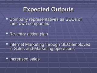 Expected Outputs
 Company representatives as SEOs of
 their own companies

 Re-entry action plan

 Internet Marketing through SEO employed
 in Sales and Marketing operations

 Increased sales
 