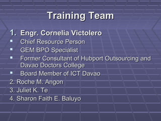 Training Team
1. Engr. Cornelia Victolero
   Chief Resource Person
   GEM BPO Specialist
   Former Consultant of Hubport Outsourcing and
    Davao Doctors College
 Board Member of ICT Davao
2. Roche M. Angon
3. Juliet K. Te
4. Sharon Faith E. Baluyo
 