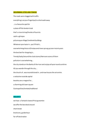 DESCRIBING CITIES AND TOWNS
The roads were cloggedwithtraffic
everythingisatyourfingertips/isashortwalkaway
…is a favourite spotfor
a place off the beatentrack
that’sa touristtrap/hordesof tourists
catch a glimpse
picturesque village/landmarkbuildings
Whateveryourtaste in…you’ll findit…
overwhelmingchoice of/restaurantshave sprungupoverrecentyears
the bestbetfor shoppingis…
Trendy/tacky/aroundthe clockstores/thereare scoresof them
pollutionisoverwhelming…
the city standson the Banksof the riverand enjoysall yearroundsunshine
AS youwanderthroughthe city….
the church of…wasreconditionedin…andnow housesthe artcentre.
a seductive seaside capital
beachesare a magnetfor…
a charmingold townsquare
Cosmopolitan/remote/traditional
HOLIDAYS
we have a fantasticlowestPrice guarantee
we offerthe bestdeal around
short break
brochures,guidedtour
far-off destination
 