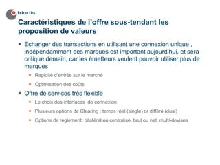 Caractéristiques de l’offre sous-tendant les
proposition de valeurs
 Echanger des transactions en utilisant une connexion unique ,
 indépendamment des marques est important aujourd’hui, et sera
 critique demain, car les émetteurs veulent pouvoir utiliser plus de
 marques
     Rapidité d’entrée sur le marché
     Optimisation des coûts
 Offre de services très flexible
     Le choix des interfaces de connexion
     Plusieurs options de Clearing : temps réel (single) or différé (dual)
     Options de règlement: bilatéral ou centralisé, brut ou net, multi-devises
 