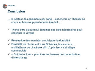 Conclusion

... le secteur des paiements par carte …est encore un chantier en
    cours, et beaucoup peut encore être fait…

•   Trionis offre aujourd’hui certaines des clefs nécessaires pour
    continuer le voyage

    Pénétration des marchés, crucial pour la durabilité
    Flexibilité de choisir entre les Schemes, les accords
    multilatéraux ou bilatéraux afin d'optimiser sa stratégie
    commerciale
    « Guichet unique » pour tous les besoins de connectivité et
    d’interchange


                                                                     13
 