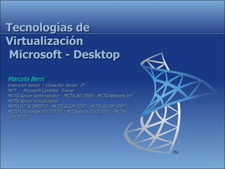 Tecnologías de
Virtualización
Microsoft - Desktop

Marcela Berri
Instructor Senior / Consultor Senior IT
MCT - Microsoft Certified Trainer
MCTS Server Administrator - MCTS AD 2008 - MCTS Network Inf
MCTS Server Virtualization
MCTS W7 & Off2010 - MCTS SCCM 2007 - MCTS SCOM 2007
MCITP Exchange 2010/2007 - MCTS Exch 2010/2007 - MCTS
Lync 2010
 