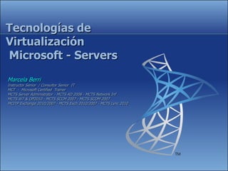 Tecnologías de
Virtualización
Microsoft - Servers
Marcela Berri
Instructor Senior / Consultor Senior IT
MCT - Microsoft Certified Trainer
MCTS Server Administrator - MCTS AD 2008 - MCTS Network Inf
MCTS W7 & Off2010 - MCTS SCCM 2007 - MCTS SCOM 2007
MCITP Exchange 2010/2007 - MCTS Exch 2010/2007 - MCTS Lync 2010
 