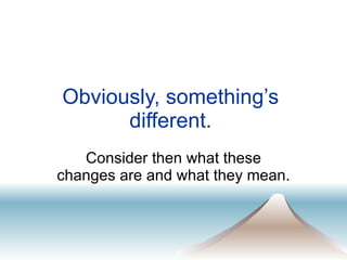 Obviously, something’s  different.  Consider then what these changes are and what they mean.  