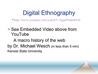 Digital Ethnography See Embedded Video above from YouTube A macro history of the web  by Dr. Michael Wesch  (in less than 5 min)  Kansas State University http://www. youtube .com/watch? v=6gmP4nk0EOE 