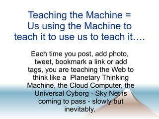 Teaching the Machine =  Us using the Machine to  teach it to use us to teach it…. Each time you post, add photo,  tweet, bookmark a link or add tags, you are teaching the Web to think like a  Planetary Thinking Machine, the Cloud Computer, the Universal Cyborg - Sky Net is coming to pass - slowly but inevitably.  