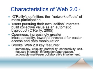 Characteristics of Web 2.0  1 O’Reilly’s definition: the  ‘network effects’ of mass participation ‘ users pursuing their own ‘selfish’ interests build collective value as an automatic byproduct (O’Reilly, 2005) Openness, increasingly greater interoperability, lowered threshold for easier access and data manipulation Brooks’ Web 2.0 key features: immediacy, ubiquity, portability, connectivity, self-focused intensity, information aggregation, actionable multi-user collaborative involvement.  