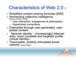 Characteristics of Web 2.0  2 Simplified content sharing formulas (RSS,  Harnessing collective intelligence  (Rennie & Mason, 2004) User interaction, engagement & participation Hyperlinked connections Extensible through user-generated, user-added content Network identity – (increasingly) Internet-wide, more complete and targeted profile (virtual identity) Traversable, publicly articulated social network   (Boyd 2006a) 