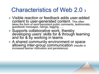 Characteristics of Web 2.0  3 Visible reaction or feedback adds user-added content to user-generated content.  This often takes the form of semi-persistent public comments, testimonials, guestbook messages, ratings, tagging, …. Supports collaborative work, thereby developing users’ skills for & through learning and for & by working in teams A shared community environment or space allowing inter-group communication  (results in increased learner motivation and persistence) 