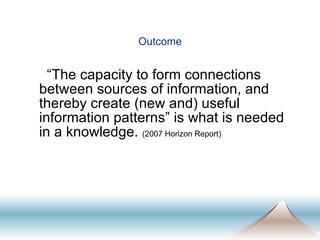 Outcome “ The capacity to form connections between sources of information, and thereby create (new and) useful information patterns” is what is needed in a knowledge.  (2007 Horizon Report) 