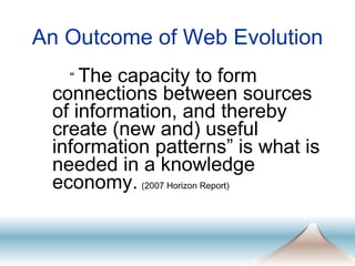 An Outcome of Web Evolution “  The capacity to form connections between sources of information, and thereby create (new and) useful information patterns” is what is needed in a knowledge economy.   (2007 Horizon Report) 