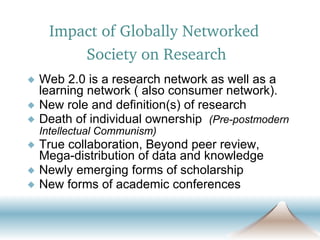 Web 2.0 is a research network as well as a learning network ( also consumer network). New role and definition(s) of research  Death of individual ownership  (Pre-postmodern Intellectual Communism) True collaboration, Beyond peer review, Mega-distribution of data and knowledge Newly emerging forms of scholarship New forms of academic conferences  Impact of Globally Networked  Society on Research 
