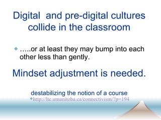 Mindset adjustment is needed.  destabilizing the notion of a course … ..or at least they may bump into each other less than gently.  http: //ltc . umanitoba . ca/connectivism/ ? p=194 Digital  and pre-digital cultures collide in the classroom 