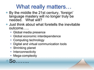 What really matters… By the middle the 21st century, ‘foreign’ language mastery will no longer truly be needed.  What will?  Just think about what foretells the inevitable outcome….. Global media presence Global economic interdependence Computing technology Digital and virtual communication tools Shrinking planet Interconnectivity Mega-complexity So…….. 